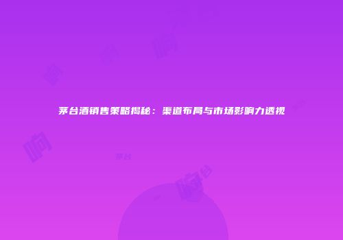 茅台酒销售策略揭秘：渠道布局与市场影响力透视