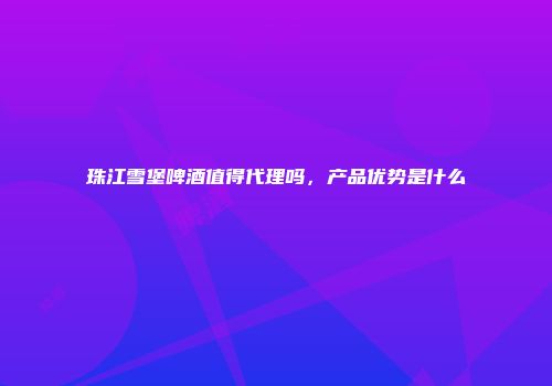 珠江雪堡啤酒值得代理吗，产品优势是什么