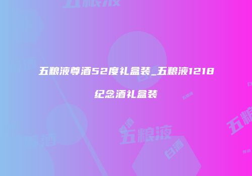 五粮液尊酒52度礼盒装_五粮液1218纪念酒礼盒装