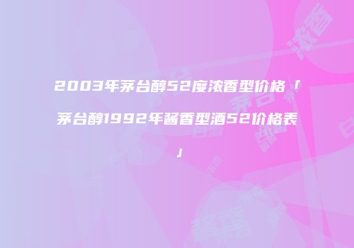 2003年茅台醇52度浓香型价格「茅台醇1992年酱香型酒52价格表」