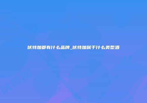 伏特加都有什么品牌_伏特加属于什么类型酒