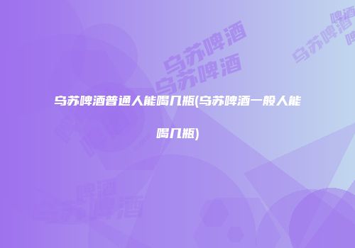 乌苏啤酒普通人能喝几瓶(乌苏啤酒一般人能喝几瓶)