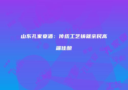 山东孔家宴酒：传统工艺铸就亲民高端佳酿
