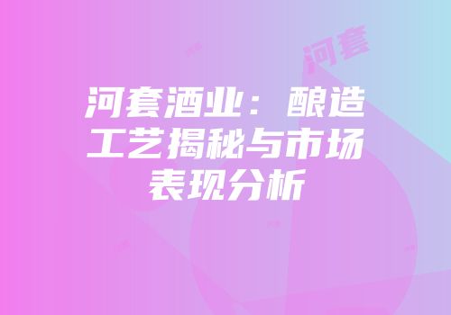 河套酒业：酿造工艺揭秘与市场表现分析