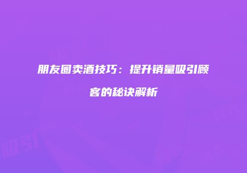 朋友圈卖酒技巧：提升销量吸引顾客的秘诀解析