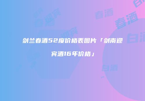 剑兰春酒52度价格表图片「剑南迎宾酒16年价格」