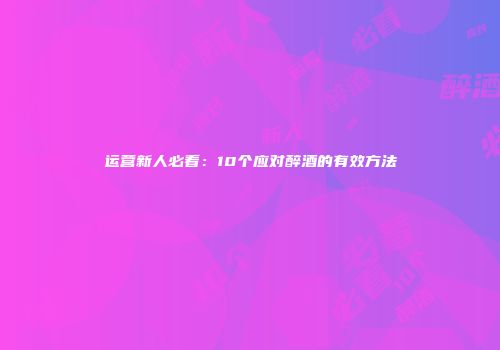 运营新人必看：10个应对醉酒的有效方法