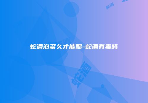 蛇酒泡多久才能喝-蛇酒有毒吗