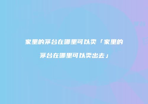 家里的茅台在哪里可以卖「家里的茅台在哪里可以卖出去」
