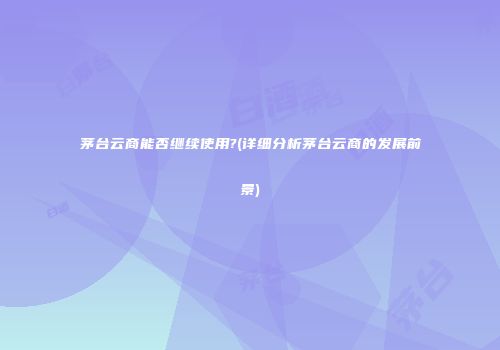茅台云商能否继续使用?(详细分析茅台云商的发展前景)