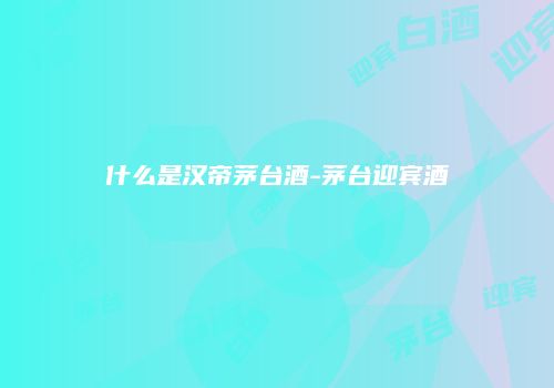 什么是汉帝茅台酒-茅台迎宾酒