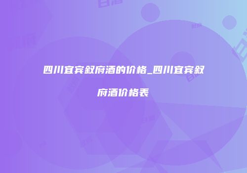 四川宜宾叙府酒的价格_四川宜宾叙府酒价格表