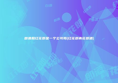 郎酒和红花郎是一个公司吗(红花郎青花郎酒)