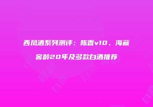 西凤酒系列测评：陈香v10、海藏窖龄20年及多款白酒推荐