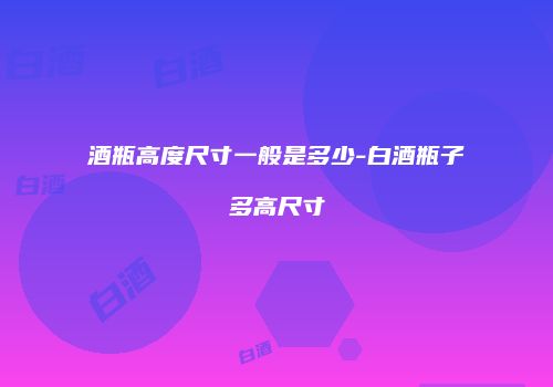 酒瓶高度尺寸一般是多少-白酒瓶子多高尺寸