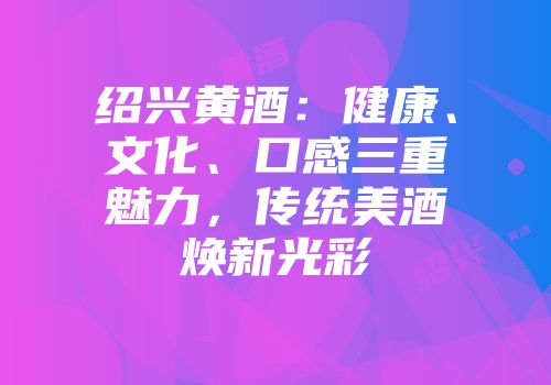 绍兴黄酒：健康、文化、口感三重魅力，传统美酒焕新光彩
