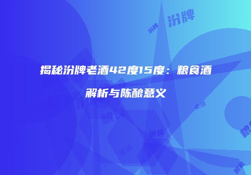 揭秘汾牌老酒42度15度：粮食酒解析与陈酿意义