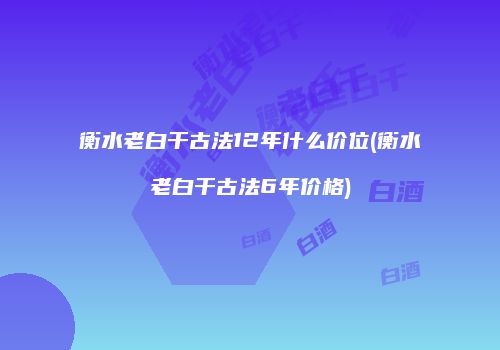 衡水老白干古法12年什么价位(衡水老白干古法6年价格)
