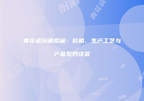 青花瓷汾酒揭秘：价格、生产工艺与产品系列详览