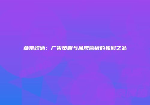 燕京啤酒：广告策略与品牌营销的独到之处