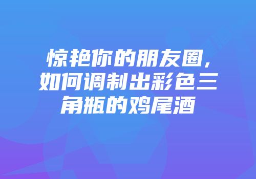 惊艳你的朋友圈,如何调制出彩色三角瓶的鸡尾酒