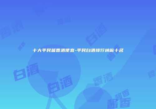 十大平民酱香酒便宜-平民白酒排行榜前十名