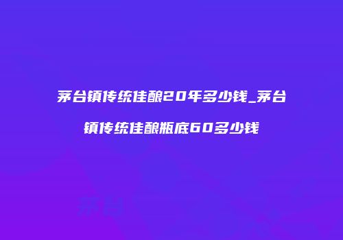 茅台镇传统佳酿20年多少钱_茅台镇传统佳酿瓶底60多少钱