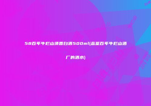58百年牛栏山清香白酒500ml(品鉴百年牛栏山酒厂的酒水)