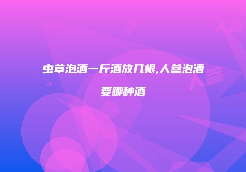 虫草泡酒一斤酒放几根,人参泡酒要哪种酒