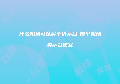 什么机场可以买平价茅台-哪个机场卖茅台便宜