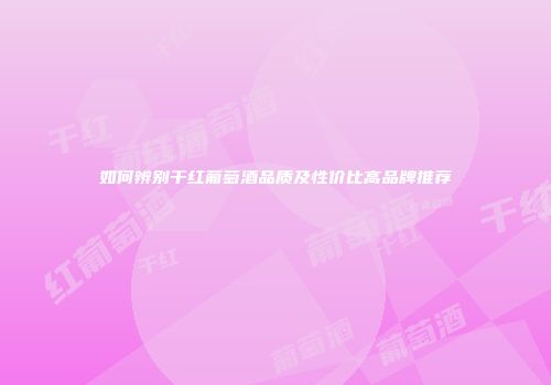 如何辨别干红葡萄酒品质及性价比高品牌推荐