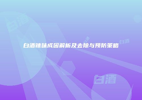 白酒辣味成因解析及去除与预防策略