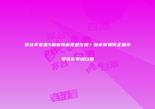 茅台不老酒5扁瓶收藏还是饮用？告诉你如何正确享受这款顶级白酒