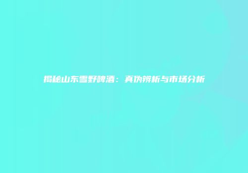 揭秘山东雪野啤酒：真伪辨析与市场分析