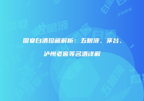 国宴白酒珍藏解析：五粮液、茅台、泸州老窖等名酒详解