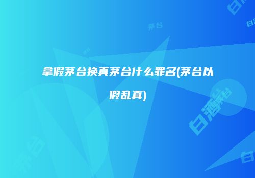 拿假茅台换真茅台什么罪名(茅台以假乱真)