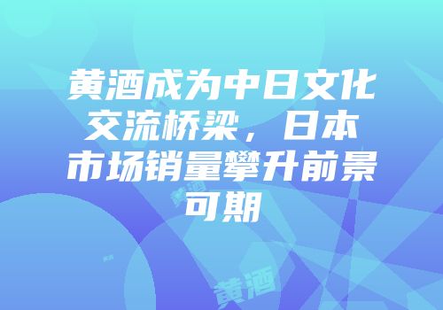 黄酒成为中日文化交流桥梁，日本市场销量攀升前景可期