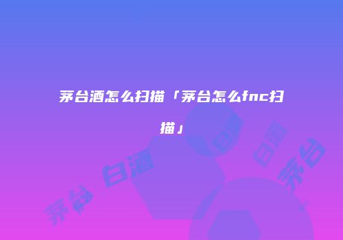茅台酒怎么扫描「茅台怎么fnc扫描」