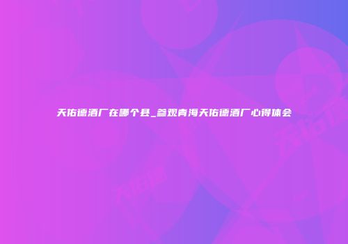 天佑德酒厂在哪个县_参观青海天佑德酒厂心得体会