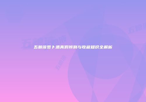 五粮液萝卜酒真假辨别与收藏知识全解析