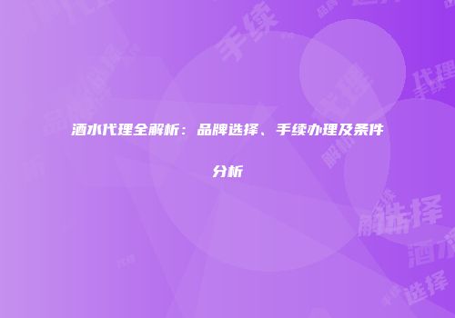 酒水代理全解析：品牌选择、手续办理及条件分析