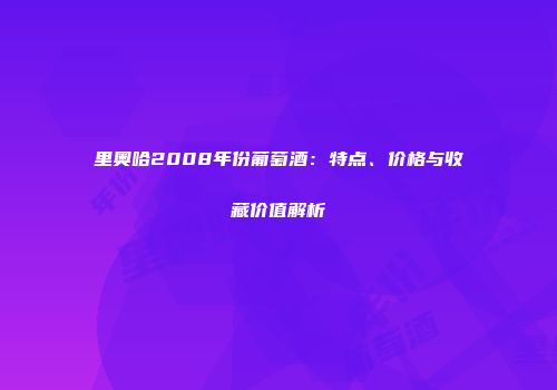 里奥哈2008年份葡萄酒：特点、价格与收藏价值解析
