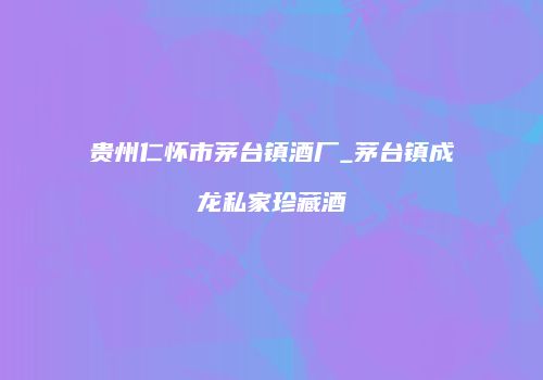 贵州仁怀市茅台镇酒厂_茅台镇成龙私家珍藏酒