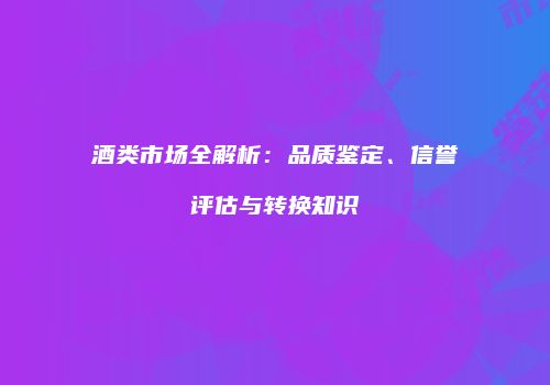 酒类市场全解析：品质鉴定、信誉评估与转换知识