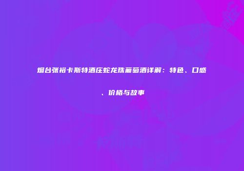 烟台张裕卡斯特酒庄蛇龙珠葡萄酒详解：特色、口感、价格与故事