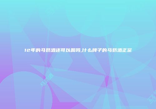12年的马奶酒还可以喝吗,什么牌子的马奶酒正宗