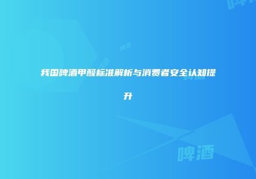 我国啤酒甲醛标准解析与消费者安全认知提升