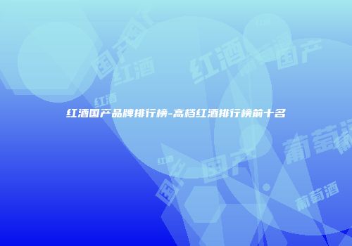 红酒国产品牌排行榜-高档红酒排行榜前十名