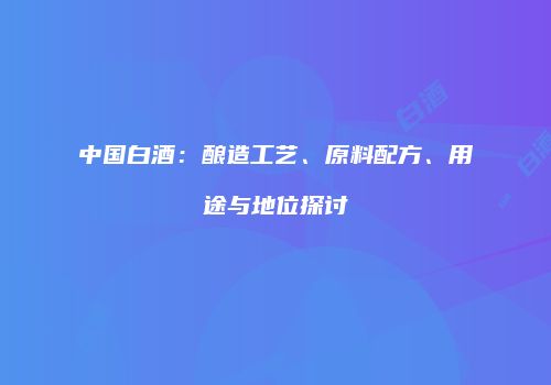 中国白酒：酿造工艺、原料配方、用途与地位探讨