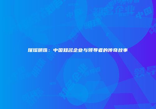 璀璨明珠：中国知名企业与领导者的传奇故事